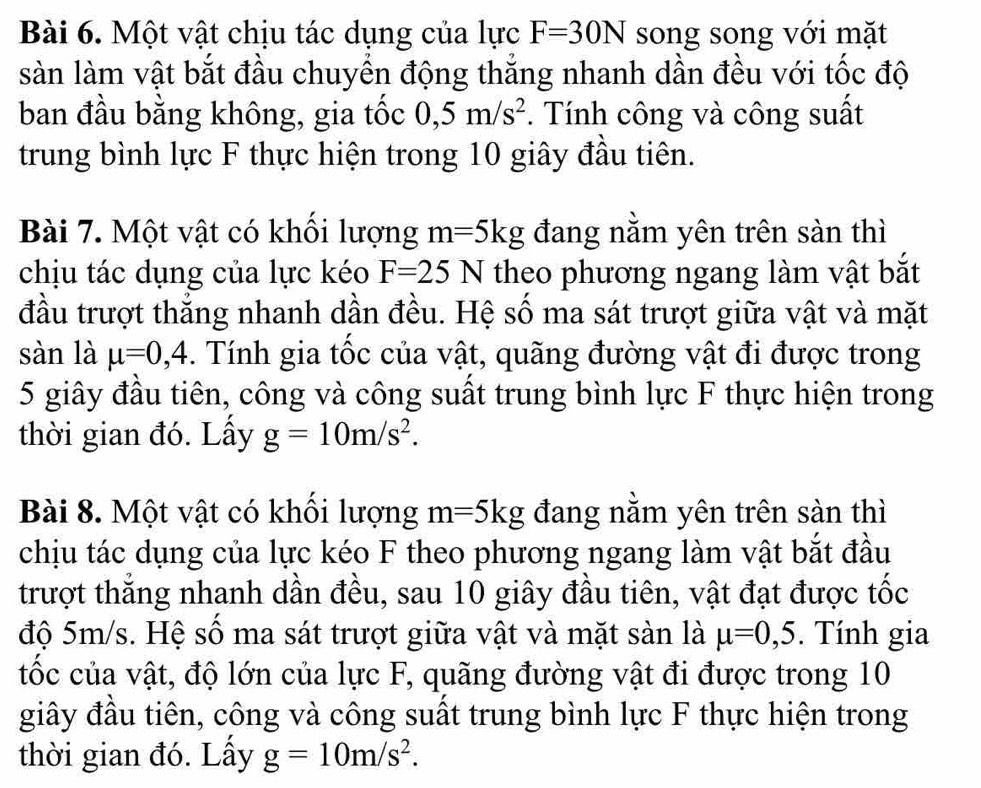 Một vật chịu tác dụng của lực F=30N song song với mặt 
sàn làm vật bắt đầu chuyển động thắng nhanh dần đều với tốc độ 
ban đầu bằng không, gia tốc 0, 5m/s^2 *. Tính công và công suất 
trung bình lực F thực hiện trong 10 giây đầu tiên. 
Bài 7. Một vật có khối lượng m=5kg đang nằm yên trên sàn thì 
chịu tác dụng của lực kéo F=25N theo phương ngang làm vật bắt 
đầu trượt thẳng nhanh dần đều. Hệ số ma sát trượt giữa vật và mặt 
sàn là mu =0, 4. Tính gia tốc của vật, quãng đường vật đi được trong
5 giây đầu tiên, công và công suất trung bình lực F thực hiện trong 
thời gian đó. Lấy g=10m/s^2. 
Bài 8. Một vật có khối lượng m=5kg đang nằm yên trên sàn thì 
chịu tác dụng của lực kéo F theo phương ngang làm vật bắt đầu 
trượt thẳng nhanh dần đều, sau 10 giây đầu tiên, vật đạt được tốc 
độ 5m/s. Hệ số ma sát trượt giữa vật và mặt sàn là mu =0,5. Tính gia 
tốc của vật, độ lớn của lực F, quãng đường vật đi được trong 10
giây đầu tiên, công và công suất trung bình lực F thực hiện trong 
thời gian đó. Lấy g=10m/s^2.