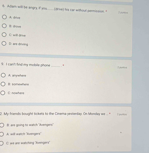 Adam will be angry, if you........(drive) his car without permission. * 2 puntos
A: drive
B: drove
C: will drive
D: are driving
9. I can't find my mobile phone _* 2 puntos
A: anywhere
B: somewhere
C: nowhere
2. My friends bought tickets to the Cinema yesterday. On Monday we ... * 2 puntos
B: are going to watch "Avengers"
A: will watch ''Avengers''
C: we are watching ''Avengers''