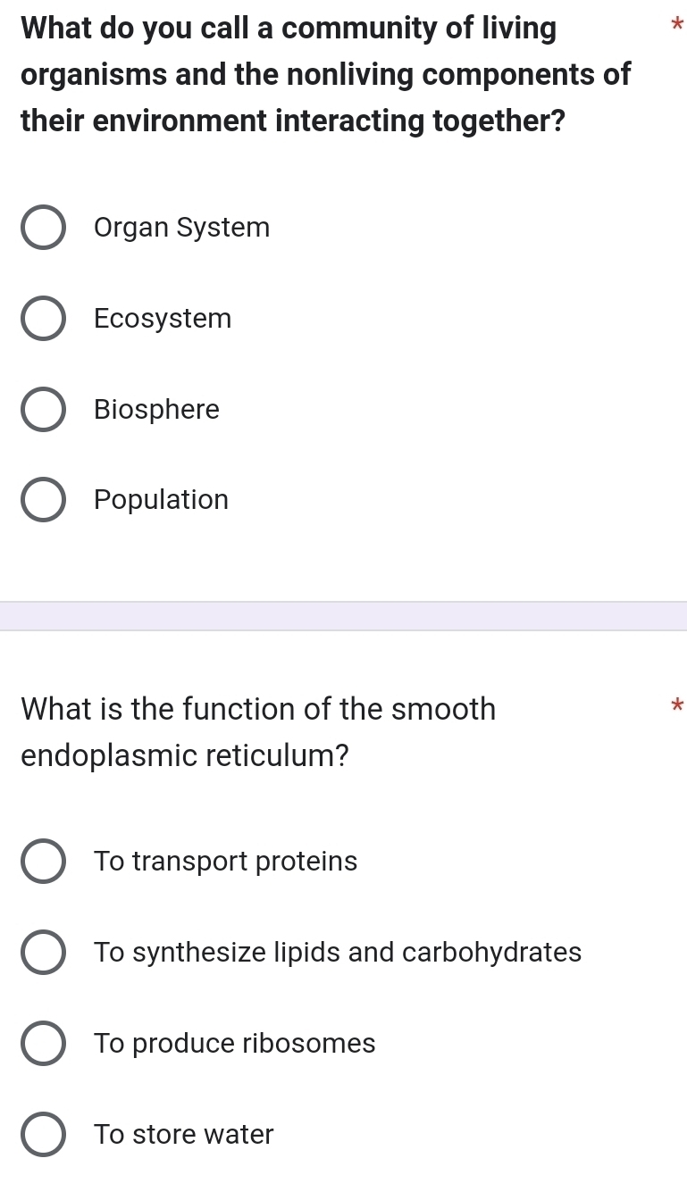 What do you call a community of living
*
organisms and the nonliving components of
their environment interacting together?
Organ System
Ecosystem
Biosphere
Population
What is the function of the smooth
*
endoplasmic reticulum?
To transport proteins
To synthesize lipids and carbohydrates
To produce ribosomes
To store water