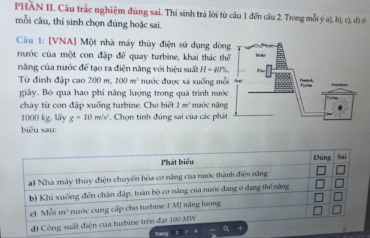 PHÂN II. Câu trắc nghiệm đúng sai. Thí sinh trả lời từ câu 1 đến câu 2. Trong mỗi ý a), b), c), d) ở
mỗi câu, thí sinh chọn đúng hoặc sai.
Câu 1: [VNA] Một nhà máy thủy điện sử dụng dòn
nước của một con đập để quay turbine, khai thác th
năng của nước để tạo ra điện năng với hiệu suất H=40% .
Từ đinh đập cao 200 m, 100m^3 nước được xá xuống mỗ
giây. Bỏ qua hao phí năng lượng trong quá trình nướ
chảy từ con đập xuống turbine. Cho biết 1m^3 nước nặng
1000 kg, lấy g=10m/s^2. Chọn tính đúng sai của các phát
biểu sau:
Trang