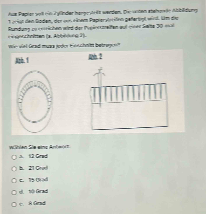 Aus Papier soll ein Zylinder hergesteilt werden. Die unten stehende Abbildung
1 zeigt den Boden, der aus einem Papierstreifen gefertigt wird. Um die
Rundung zu erreichen wird der Papierstreifen auf einer Seite 30 -mal
eingeschnitten (s. Abbildung 2).
Wie viel Grad muss jeder Einschnitt betragen?
Abb. 1
Abb. 2
|
Wählen Sie eine Antwort:
a. 12 Grad
b. 21 Grad
c. 15 Grad
d. 10 Grad
e. 8 Grad