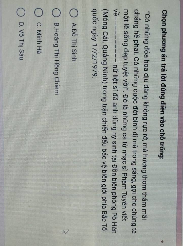 Chọn phương án trả lời đúng điền vào chỗ trống:
*
"Có những đóa hoa dịu dàng không rực rỡ, mà hương thơm thắm mãi
chẳng hề phai. Có những cuộc đời bình dị mà trong sáng, gợi cho chúng ta
một lẽ sống đẹp tuyệt vời". Đó là những ca từ nhạc sĩ Phạm Tuyên viết
về_
nữ liệt sĩ đã anh dũng hy sinh tại Đồn biên phòng Pò Hèn
(Móng Cái, Quảng Ninh) trong trận chiến đấu bảo vệ biên giới phía Bắc Tổ
quốc ngày 17/2/1979.
A.Đỗ Thị Sinh
B.Hoàng Thị Hồng Chiêm
C. Minh Hà
D. Võ Thị Sáu