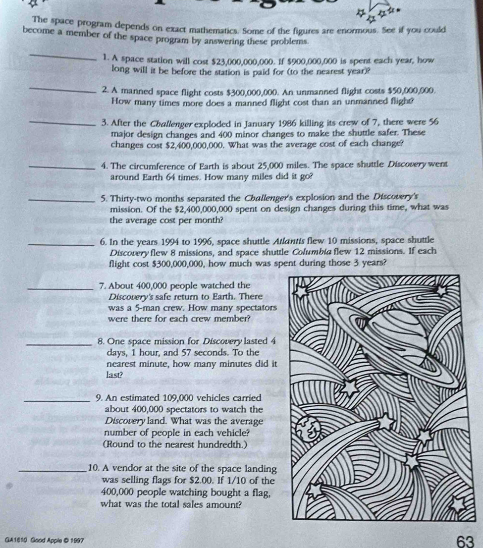 The space program depends on exact mathematics. Some of the figures are enormous. See if you could 
become a member of the space program by answering these problems. 
_ 
1. A space station will cost $23,000,000,000. If $900,000,000 is spent each year, how 
long will it be before the station is paid for (to the nearest year)? 
_ 
2. A manned space flight costs $300,000,000. An unmanned flight costs $50,000,000. 
How many times more does a manned flight cost than an unmanned flight 
_ 
3. After the Challenger exploded in January 1986 killing its crew of 7, there were 56
major design changes and 400 minor changes to make the shuttle safer. These 
changes cost $2,400,000,000. What was the average cost of each change? 
_4. The circumference of Earth is about 25,000 miles. The space shuttle Discovery went 
around Earth 64 times. How many miles did it go? 
_5. Thirty-two months separated the Challenger's explosion and the Discovery's 
mission. Of the $2,400,000,000 spent on design changes during this time, what was 
the average cost per month? 
_6. In the years 1994 to 1996, space shuttle Atlantis flew 10 missions, space shuttle 
Discovery flew 8 missions, and space shuttle Columbia flew 12 missions. If each 
flight cost $300,000,000, how much was spent during those 3 years? 
_7. About 400,000 people watched the 
Discovery's safe return to Earth. There 
was a 5 -man crew. How many spectators 
were there for each crew member? 
_8. One space mission for Discovery lasted 4
days, 1 hour, and 57 seconds. To the 
nearest minute, how many minutes did it 
last? 
_9. An estimated 109,000 vehicles carried 
about 400,000 spectators to watch the 
Discovery land. What was the average 
number of people in each vehicle? 
(Round to the nearest hundredth.) 
_10. A vendor at the site of the space landing 
was selling flags for $2.00. If 1/10 of the
400,000 people watching bought a flag, 
what was the total sales amount? 
GA1610 Good Apple © 1997
63