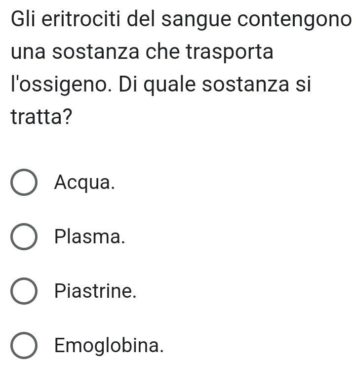 Gli eritrociti del sangue contengono
una sostanza che trasporta
l'ossigeno. Di quale sostanza si
tratta?
Acqua.
Plasma.
Piastrine.
Emoglobina.