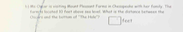 Ms Oscar is visiting Mount Pleasant Farms in Chesapeake with her family. The 
farm s located 10 feet above sea level. What is the distance between the 
Oscars and the bottom of "The Hole"? feet