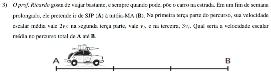 prof. Ricardo gosta de viajar bastante, e sempre quando pode, põe o carro na estrada. Em um fim de semana 
prolongado, ele pretende ir de SJP (A) à tutóia-MA (B). Na primeira terça parte do percurso, sua velocidade 
escalar média vale 2v/; na segunda terça parte, vale v₇, e na terceira, 3v/. Qual seria a velocidade escalar 
média no percurso total de A até B.