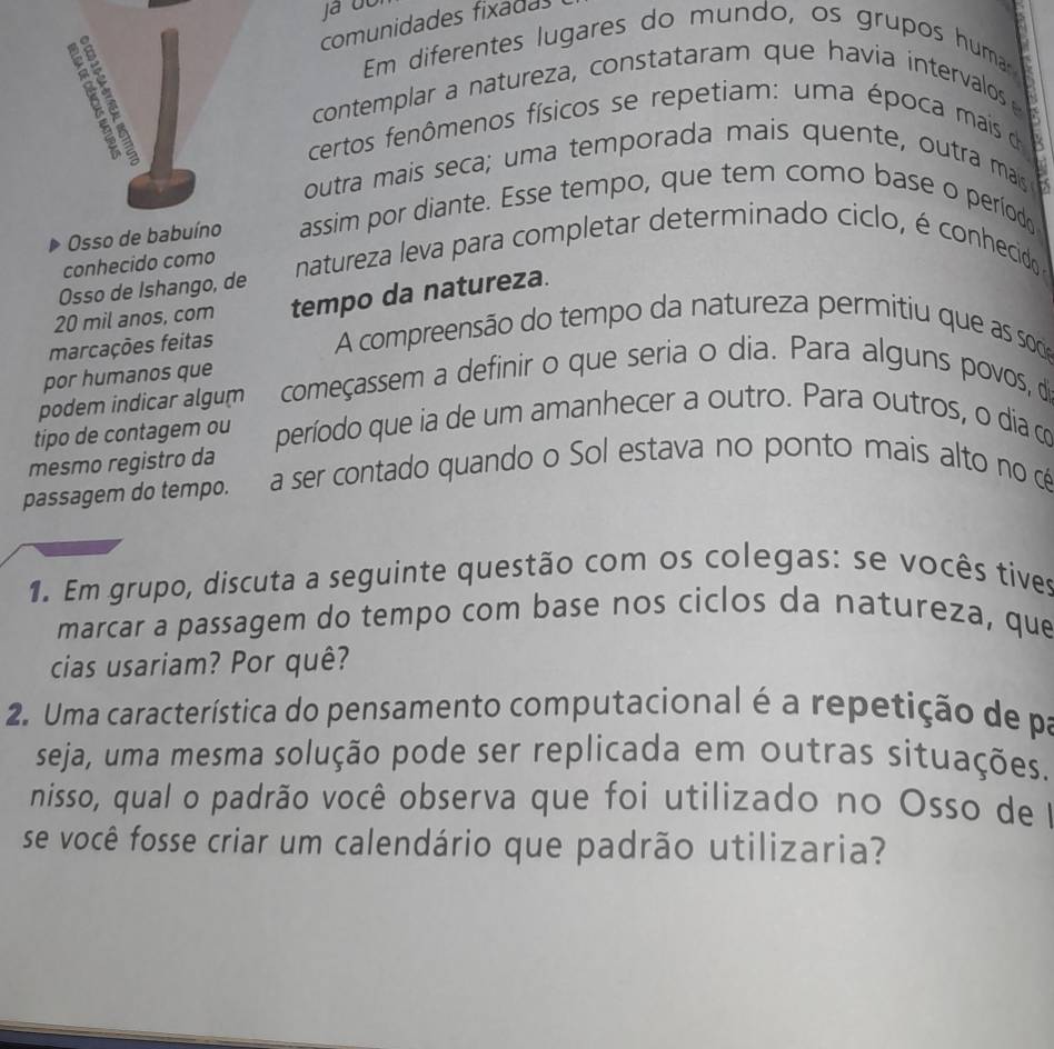 comunidades fixadas 
Em diferentes lugares do mundo, os grupos humar 
contemplar a natureza, constataram que havia intervalos 
certos fenômenos físicos se repetiam: uma época mais de 
outra mais seca; uma temporada mais quente, outra mais 
6 
Osso de babuíno assim por diante. Esse tempo, que tem como base o períod 
conhecido como natureza leva para completar determinado ciclo, é conhecido 
Osso de Ishango, de
20 mil anos, com tempo da natureza. 
marcações feitas 
A compreensão do tempo da natureza permitiu que as soce 
por humanos que 
podem indicar algum começassem a definir o que seria o dia. Para alguns povos, de 
tipo de contagem ou período que ia de um amanhecer a outro. Para outros, o dia c 
mesmo registro da 
passagem do tempo. a ser contado quando o Sol estava no ponto mais alto no cé 
1. Em grupo, discuta a seguinte questão com os colegas: se vocês tives 
marcar a passagem do tempo com base nos ciclos da natureza, que 
cias usariam? Por quê? 
2. Uma característica do pensamento computacional é a repetição de pa 
seja, uma mesma solução pode ser replicada em outras situações. 
nisso, qual o padrão você observa que foi utilizado no Osso de I 
se você fosse criar um calendário que padrão utilizaria?