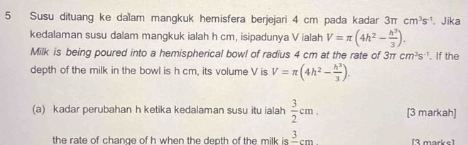 Susu dituang ke dalam mangkuk hemisfera berjejari 4 cm pada kadar 3π cm^3s^(-1) 、 Jika 
kedalaman susu dalam mangkuk ialah h cm, isipadunya V ialah V=π (4h^2- h^3/3 ). 
Milk is being poured into a hemispherical bowl of radius 4 cm at the rate of 3π cm^3s^(-1). If the 
depth of the milk in the bowl is h cm, its volume V is V=π (4h^2- h^3/3 ). 
(a) kadar perubahan h ketika kedalaman susu itu ialah  3/2 cm. [3 markah] 
the rate of chanqe of h when the depth of the milk is frac 3cm [3 marks]