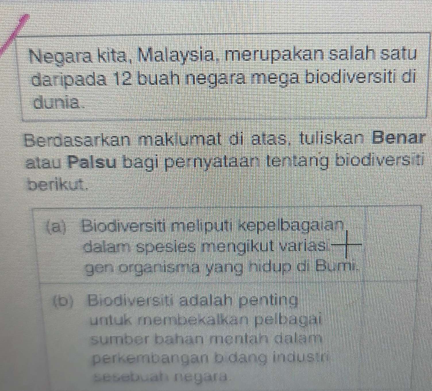 Negara kita, Malaysia, merupakan salah satu 
daripada 12 buah negara mega biodiversiti di 
dunia. 
Berdasarkan maklumat di atas, tuliskan Benar 
atau Palsu bagi pernyataan tentang biodiversiti 
berikut. 
(a) Biodiversiti meliputi kepelbagaian 
dalam spesies mengikut varias 
gen organisma yang hidup di Bumi. 
(b) Biodiversiti adalah penting 
untuk membekalkan pelbagai 
sumber bahan mentah dalam 
perkembangan b dang industri 
sesebuah negara.