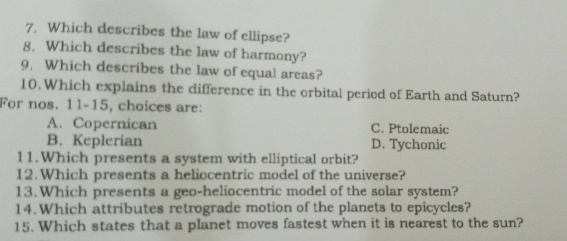 7, Which describes the law of ellipse?
g. Which describes the law of harmony?
9, Which describes the law of equal areas?
10.Which explains the difference in the orbital period of Earth and Saturn?
For nos. 11-15, choices are:
A. Copernican C. Ptolemaic
B. Keplerian D. Tychonic
11.Which presents a system with elliptical orbit?
12.Which presents a heliocentric model of the universe?
13.Which presents a geo-heliocentric model of the solar system?
14.Which attributes retrograde motion of the planets to epicycles?
15. Which states that a planet moves fastest when it is nearest to the sun?