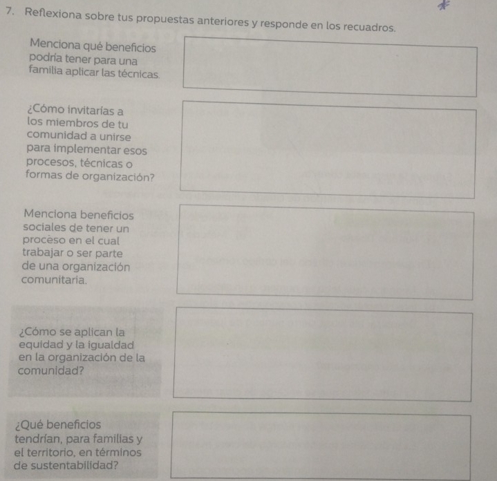 Reflexiona sobre tus propuestas anteriores y responde en los recuadros. 
Menciona qué beneficios 
podría tener para una 
familia aplicar las técnicas. 
¿Cómo invitarías a 
los miembros de tu 
comunidad a unirse 
para implementar esos 
procesos, técnicas o 
formas de organización? 
Menciona beneficios 
sociales de tener un 
procèso en el cual 
trabajar o ser parte 
de una organización 
comunitaria. 
¿Cómo se aplican la 
equidad y la igualdad 
en la organización de la 
comunidad? 
¿Qué beneficios 
tendrían, para familias y 
el territorio, en términos 
de sustentabilidad?