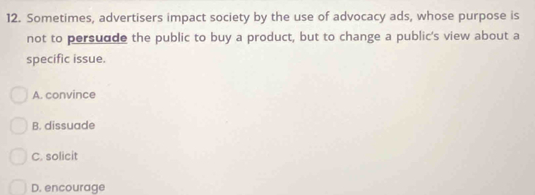 Sometimes, advertisers impact society by the use of advocacy ads, whose purpose is
not to persudde the public to buy a product, but to change a public's view about a
specific issue.
A. convince
B. dissuade
C. solicit
D. encourage