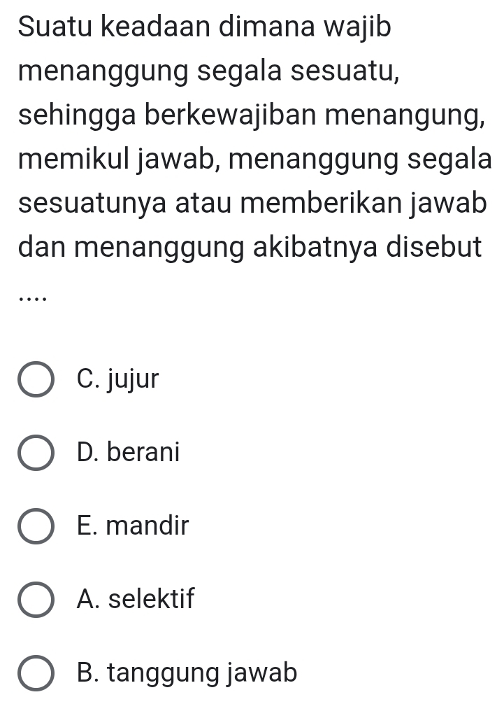 Suatu keadaan dimana wajib
menanggung segala sesuatu,
sehingga berkewajiban menangung,
memikul jawab, menanggung segala
sesuatunya atau memberikan jawab
dan menanggung akibatnya disebut
…
C. jujur
D. berani
E. mandir
A. selektif
B. tanggung jawab