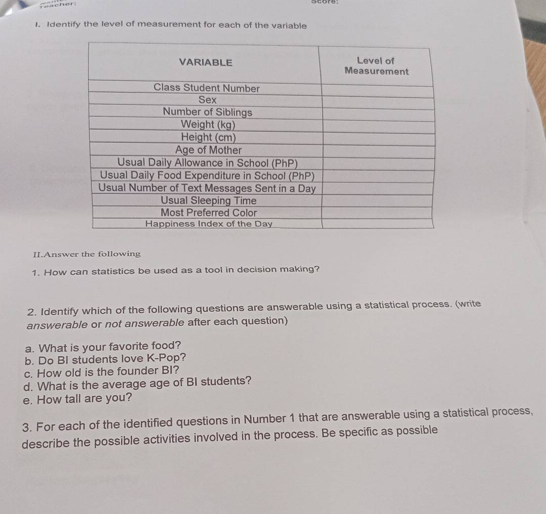 Identify the level of measurement for each of the variable 
II.Answer the following 
1. How can statistics be used as a tool in decision making? 
2. Identify which of the following questions are answerable using a statistical process. (write 
answerable or not answerable after each question) 
a. What is your favorite food? 
b. Do BI students love K-Pop? 
c. How old is the founder BI? 
d. What is the average age of BI students? 
e. How tall are you? 
3. For each of the identified questions in Number 1 that are answerable using a statistical process, 
describe the possible activities involved in the process. Be specific as possible