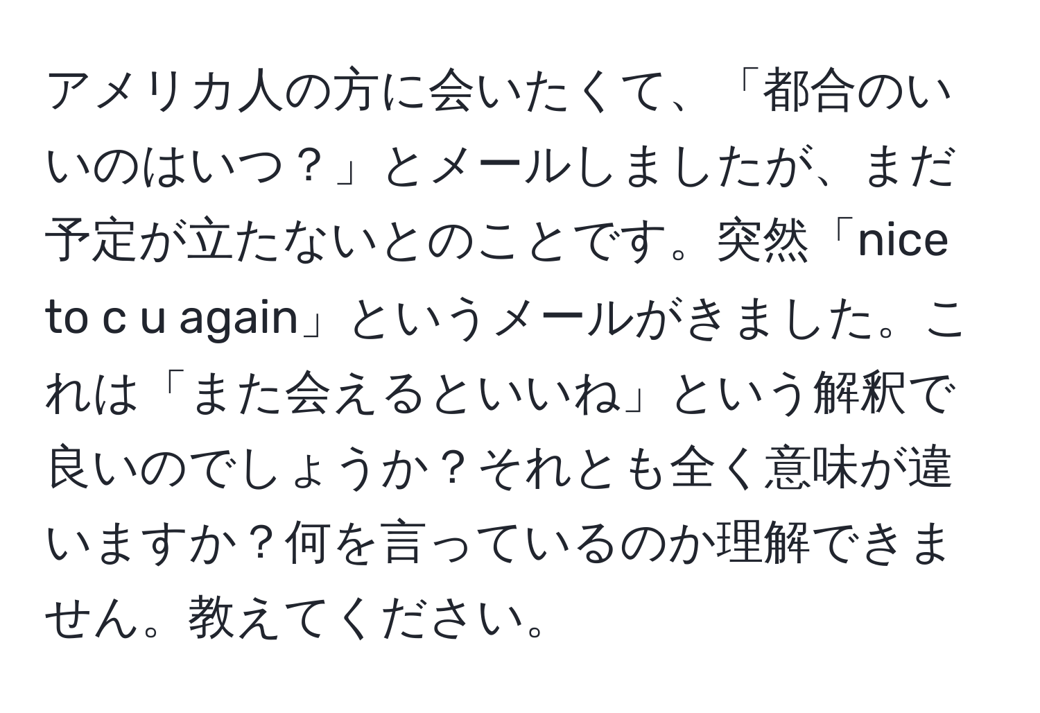 アメリカ人の方に会いたくて、「都合のいいのはいつ？」とメールしましたが、まだ予定が立たないとのことです。突然「nice to c u again」というメールがきました。これは「また会えるといいね」という解釈で良いのでしょうか？それとも全く意味が違いますか？何を言っているのか理解できません。教えてください。