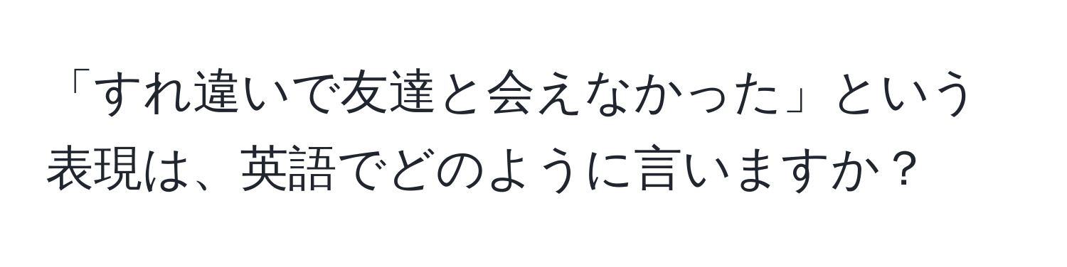 「すれ違いで友達と会えなかった」という表現は、英語でどのように言いますか？