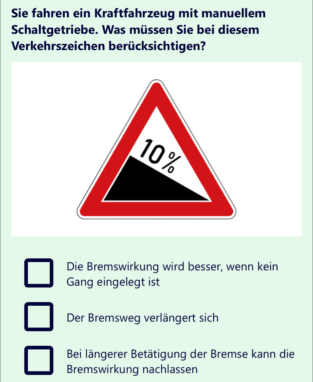 Sie fahren ein Kraftfahrzeug mit manuellem
Schaltgetriebe. Was müssen Sie bei diesem
Verkehrszeichen berücksichtigen?
Die Bremswirkung wird besser, wenn kein
Gang eingelegt ist
Der Bremsweg verlängert sich
Bei längerer Betätigung der Bremse kann die
Bremswirkung nachlassen