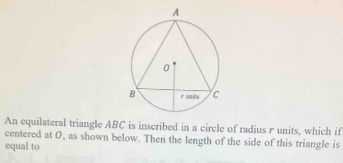 An equilateral triangle ABC is inscribed in a circle of radius r units, which if 
centered at O, as shown below. Then the length of the side of this triangle is 
equal to