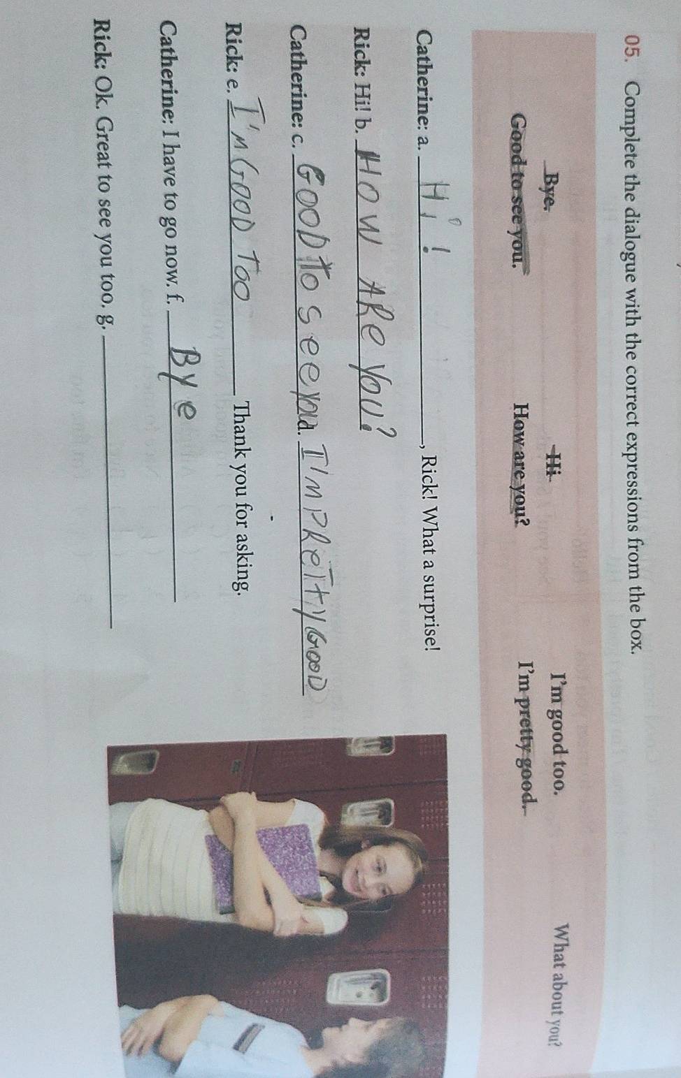 Complete the dialogue with the correct expressions from the box. 
Bye. I’m good too. What about you? 
Hi 
Good to see you. How are you? I’m pretty good. 
Catherine: a. _, Rick! What a surprise! 
Rick: Hi! b._ 
Catherine: c._ 
_ 
Rick: e. _Thank you for asking. 
Catherine: I have to go now. f._ 
Rick: Ok. Great to see you too. g. 
_
