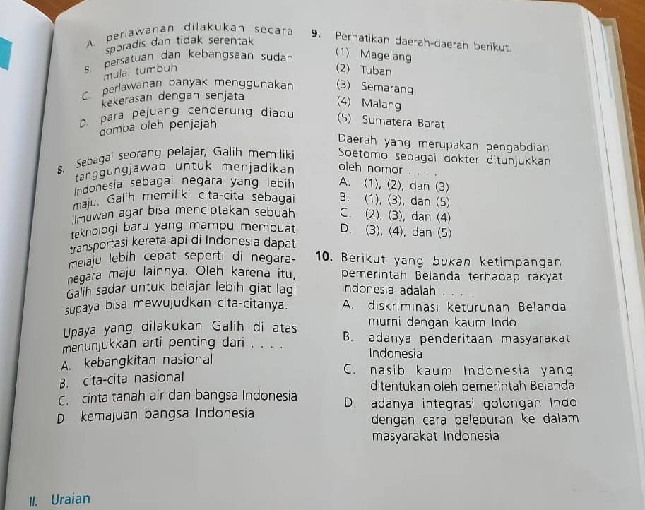 A. perlawanan dilakukan secara 9. Perhatikan daerah-daerah berikut.
sporadis dan tidak serentak
B persatuan dan kebangsaan sudah
(1) Magelang
mulai tumbuh (2) Tuban
C. perlawanan banyak menggunakan (3) Semarang
ekerasan dengan senjata
(4) Malang
D. para pejuang cenderung diadu
domba oleh penjajah
(5) Sumatera Barat
Daerah yang merupakan pengabdian
. Sebagai seorang pelajar, Galih memiliki Soetomo sebagai dokter ditunjukkan
tanggüngjawab untuk menjadikan oleh nomor . . . .
Indonesia sebagai negara yang lebih A. (1), (2), dan (3)
maju. Galih memiliki cita-cita sebagai B. (1), (3), dan (5)
ilmuwan agar bisa menciptakan sebuah C. (2), (3), dan (4)
teknologi baru yang mampu membuat D. (3), (4), dan (5)
transportasi kereta api di Indonesia dapat
melaju lebih cepat seperti di negara- 10. Berikut yang bukan ketimpangan
negara maju lainnya. Oleh karena itu, pemerintah Belanda terhadap rakyat
Galh sadar untuk belajar lebih giat lagi Indonesia adalah .
supaya bisa mewujudkan cita-citanya. A. diskriminasi keturunan Belanda
Upaya yang dilakukan Galih di atas murni dengan kaum Indo
menunjukkan arti penting dari . . . . B. adanya penderitaan masyarakat
Indonesia
A. kebangkitan nasional C. nasib kaum Indonesia yang
B. cita-cita nasional
ditentukan oleh pemerintah Belanda
C. cinta tanah air dan bangsa Indonesia D. adanya integrasi golongan Indo
D. kemajuan bangsa Indonesia
dengan cara peleburan ke dalam 
masyarakat Indonesia
II. Uraian