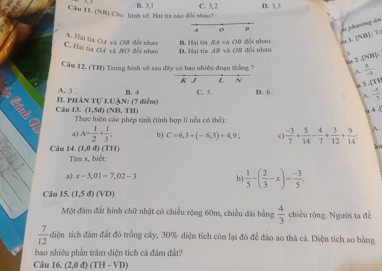 a
3, 3
B. 3,1 C. 3,2 D. 3,5
Câu 11. (NB) Cho hình vẽ. Hai tia nào đối nhau?
;
A
B
n phương án
A. Hai tia OA và OB đối nhau B. Hai tia BA và OB đối nhau
iu 1. [NB]: Tử
C. Hai tia OA và BO đổi nhau D. Hai tia AB và OB đối nhau
. 3
âu 2 .[NB]:
Câu 12. (TH) Trong hình vẽ sau đây có bao nhiêu đoạn thẳng ?  8/-9 .
A.
K J L N
u 3 .[TH
A. 3 . B. 4 C. 5 . D. 6.
A.  (-5)/7 
II. PHÀN Tự LUẠN: (7 điểm)
Câu 13. (1,5d)(NB,TH u 4 .[
Thực hiện các phép tính (tính hợp lí nếu có thể):
A.
b) C=6,3+(-6,3)+4,9; c)
a) A= 1/2 + 1/3 ;  (-3)/7 + 5/14 - 4/7 + 3/12 + 9/14 ;
Câu 14. (1,0d)(TH)
âu
Tìm x, biết:
a) x-5,01=7,02-3
b)  1/5 -( 2/3 -x)= (-3)/5 .
Câu 15. (1,5d)(VD)
Một đám đất hình chữ nhật có chiều rộng 60m, chiều dài bằng  4/3  chiều rộng. Người ta đề
 7/12 die An tích đám đất đó trồng cây, 30% diện tích còn lại đó để đào ao thả cá. Diện tích ao bằng
bao nhiêu phần trăm diện tích cả đám đất?
Câu 16. (2,0 đ) (TH - VD)