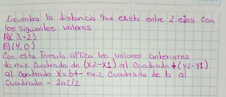 Enccentra la distancia que existe entre 2 eJes con 
los siquientes valores 
A (3,-2)
B) (4,0)
Con esta Fomula aPlica las valores anteriores
d= raiz Coadrada de (x2-x1) al Coadrado +(y_2-y_1)
al Coadrado x=b+- raiz Cuadrada de b al 
Coadrado -2ac/2