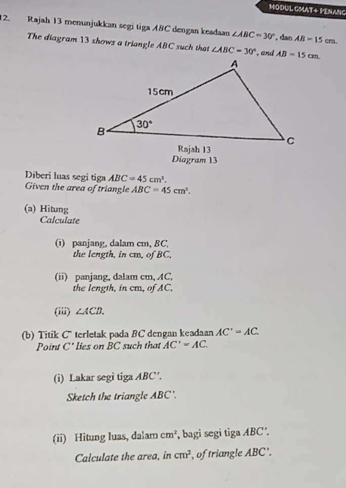 MODUL GMAT+ PENANG
12. Rajah 13 menunjukkan segi tiga ABC dengan keadaan ∠ ABC=30° , dan AB=15cm.
The diagram 13 shows a triangle ABC such that ∠ ABC=30° , and 
Diagram 13
Diberi luas segi tiga ABC=45cm^2.
Given the area of triangle ABC=45cm^2.
(a) Hitung
Calculate
(i) panjang, dalam cm, BC,
the length, in cm. of BC,
(ii) panjang, dalam cm, AC,
the length, in cm, of AC.
(iii) ∠ ACB.
(b) Titik C terletak pada BC dengan keadaan AC'=AC.
Point C' lies on BC such that AC'=AC.
(i) Lakar segi tiga ABC'.
Sketch the triangle ABC'.
(ii) Hitung luas, dalam cm^2 , bagi segi tiga ABC’.
Calculate the area, in cm^2 , of triang!e ABC'.