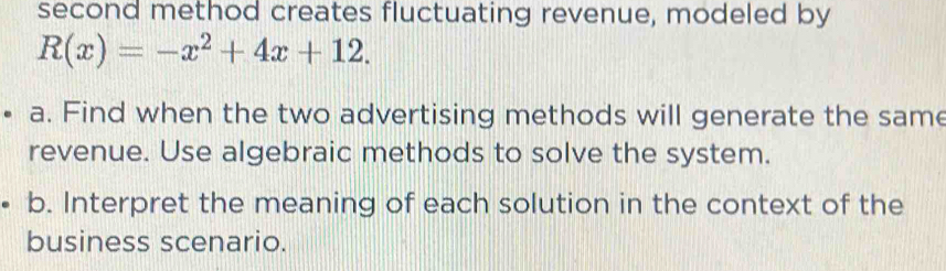 second method creates fluctuating revenue, modeled by
R(x)=-x^2+4x+12. 
a. Find when the two advertising methods will generate the same 
revenue. Use algebraic methods to solve the system. 
b. Interpret the meaning of each solution in the context of the 
business scenario.