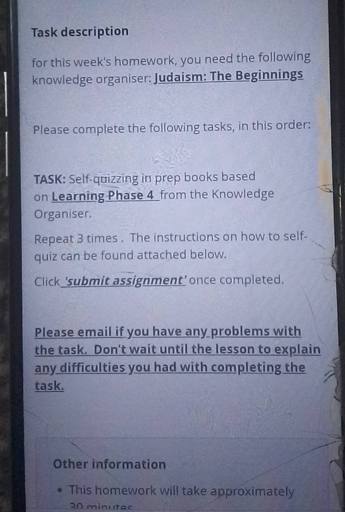 Task description 
for this week's homework, you need the following 
knowledge organiser: Judaism: The Beginnings 
Please complete the following tasks, in this order: 
TASK: Self-quizzing in prep books based 
on Learning Phase 4_from the Knowledge 
Organiser. 
Repeat 3 times . The instructions on how to self- 
quiz can be found attached below. 
Click 'submit assignment' once completed. 
Please email if you have any problems with 
the task. Don't wait until the lesson to explain 
any difficulties you had with completing the 
task. 
Other information 
This homework will take approximately 
20 minutac