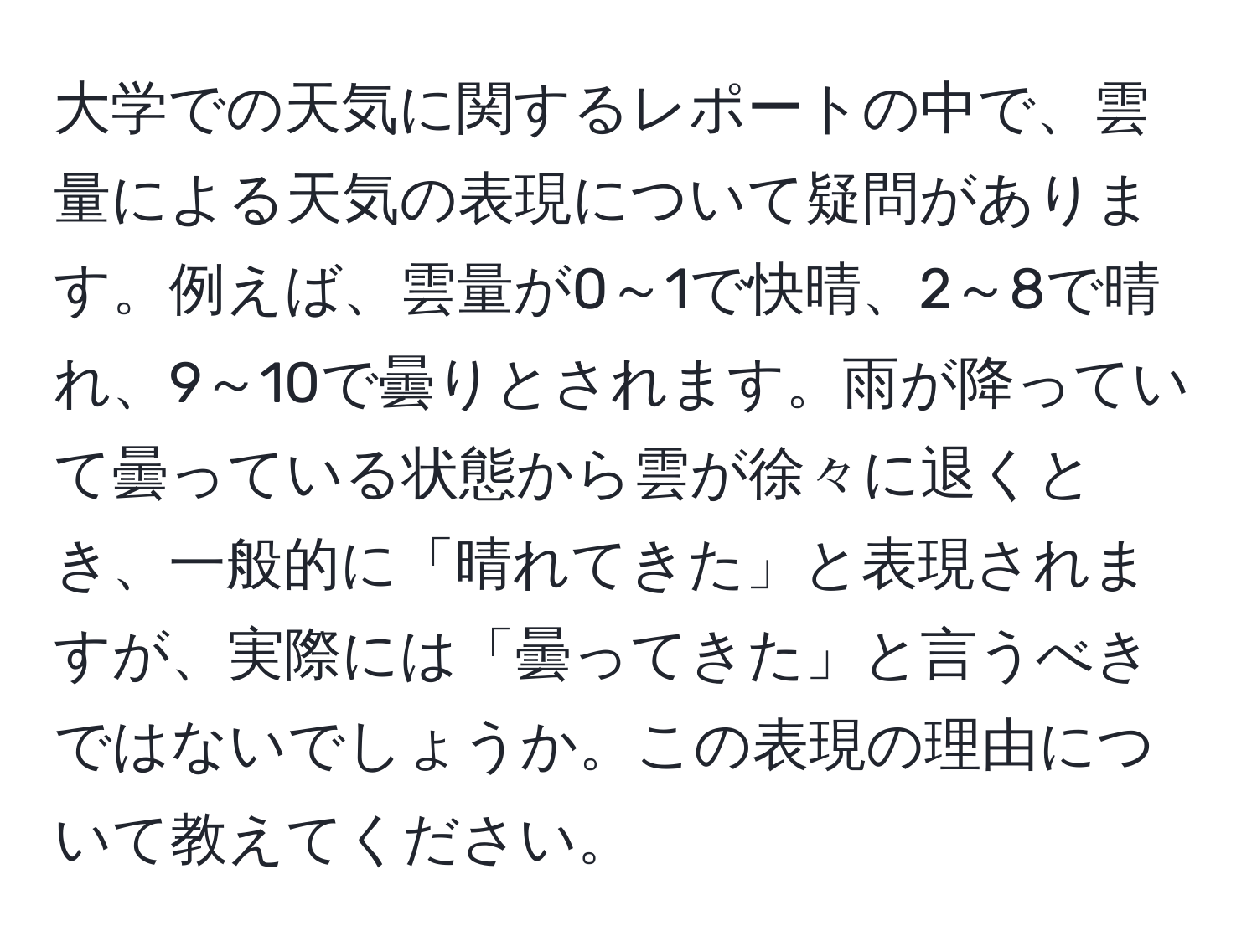 大学での天気に関するレポートの中で、雲量による天気の表現について疑問があります。例えば、雲量が0～1で快晴、2～8で晴れ、9～10で曇りとされます。雨が降っていて曇っている状態から雲が徐々に退くとき、一般的に「晴れてきた」と表現されますが、実際には「曇ってきた」と言うべきではないでしょうか。この表現の理由について教えてください。