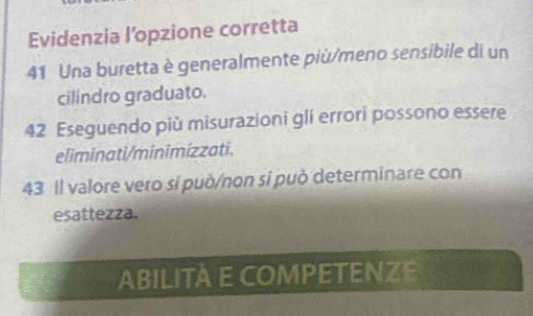 Evidenzia l’opzione corretta 
41 Una buretta è generalmente più/meno sensibile di un 
cilindro graduato. 
42 Eseguendo più misurazioni glí errori possono essere 
eliminati/minimizzati. 
43 Il valore vero sí può/non sĩ può determinare con 
esattezza. 
ABILITÀ E COMPETENZE