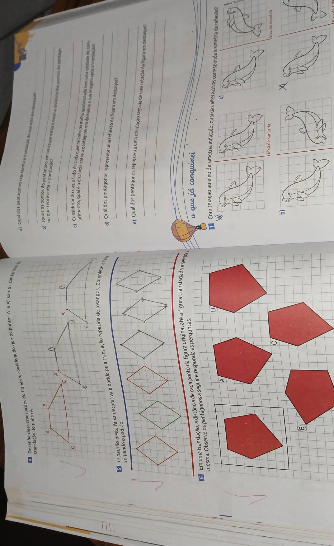 Da Desenhe duas translações do trapézio, considerando que os pontos A' e A" são os simétrico
a) Qual dos pentágonos representa a translação do que está em destaque
_
no que representa a translação?
b) Todos os pontos do pentágono em destaque estão à mesma distância dos portos do pentago
c) Considerando que o lado de cada quadradinho da malha quadriculada tem uma unidade de com
primento, qual é a distância entre o pentágono em destaque e sua imagem após a translacão
_
d) Qual dos pentágonos representa uma reflexão da figura em destaque
_
_
e) Qual dos pentágonos representa uma translação seguida de uma rotação da figura em destaque
_
o que já conquistei
o Com relação ao eixo de simetria indicado, qual das alternativas corresponde à simetria de reflexão
)
c)
Eixo de simetria I Eixo de simetría
b