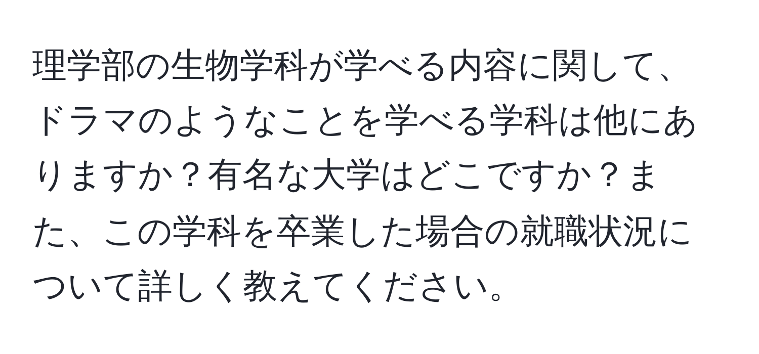 理学部の生物学科が学べる内容に関して、ドラマのようなことを学べる学科は他にありますか？有名な大学はどこですか？また、この学科を卒業した場合の就職状況について詳しく教えてください。