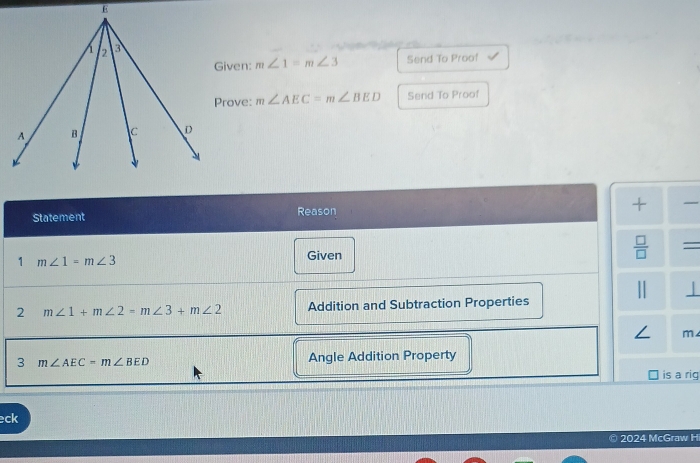 Given: m∠ 1=m∠ 3 Send To Proof 
Prove: m∠ AEC=m∠ BED Send To Proof 
Statement Reason + 
1 m∠ 1=m∠ 3 Given  □ /□   = 
⊥ 
2 m∠ 1+m∠ 2=m∠ 3+m∠ 2 Addition and Subtraction Properties 
/ m 
3 m∠ AEC=m∠ BED Angle Addition Property 
is a rig 
eck 
2024 McGraw Hi