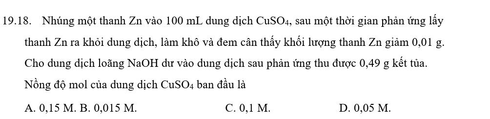 Nhúng một thanh Zn vào 100 mL dung dịch CuSO₄, sau một thời gian phản ứng lấy
thanh Zn ra khỏi dung dịch, làm khô và đem cân thấy khối lượng thanh Zn giảm 0,01 g.
Cho dung dịch loãng NaOH dư vào dung dịch sau phản ứng thu được 0,49 g kết tủa.
Nồng độ mol của dung dịch CuSO_4 ban đầu là
A. 0,15 M. B. 0,015 M. C. 0,1 M. D. 0,05 M.