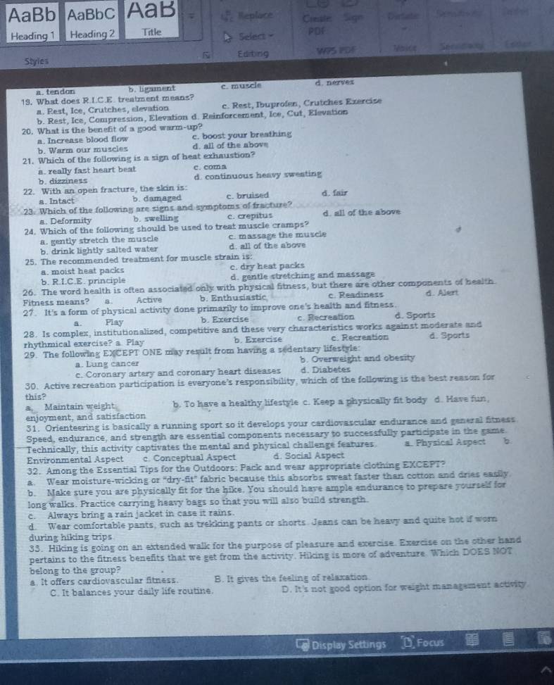 AaBb AaBbC AaB Replace Create  Sign Dertatec
Heading 1 Heading 2 Title Select PDf
Styles Edting WPS PDF Thaics Seconay
a. tendon b. ligament c. muscle d. nervex
19. What does R.I.C.E treatment means?
a. Rest, Ice, Crutches, elevation c. Rest, Ibuprofen, Crutches Exercise
b. Rest, Ice, Compression, Elevation d. Reinforcement, Ice, Cut, Elevation
20. What is the benefit of a good warm-up?
a. Increase blood flow c. boost your breathing
b. Warm our muscles d. all of the abov
21. Which of the following is a sign of heat exhaustion?
a. really fast heart beat c. coma
b. dizziness d. continuous heavy sweating
22. With an open fracture, the skin is: c. bruised d. fair
a. Intact b. damaged
23. Which of the following are signs and symptoms of fracture?
a. Deformity b. swelling c. crepitus d. all of the above
24. Which of the following should be used to treat muscle cramps?
a. gently stretch the muscle c. massage the muscle
b. drink lightly salted water d. all of the above
25. The recommended treatment for muscle strain is:
a. moist heat packs c. dry heat packs
b. R.I.C.E. principle d. gentle stretching and massage
26. The word health is often associated only with physical fitness, but there are other components of health
Fitness means? 4. Active b. Enthusiastic c. Readiness d. Alert
27. It's a form of physical activity done primarily to improve one's health and fitness.
B. Play b. Exercise c. Recreation d. Sports
28. Is complex, institutionalized, competitive and these very characteristics works against moderate and
rhythmical exercise? a Play b. Exercise c. Recreation d. Sports
29. The following EXCEPT ONE may result from having a sedentary lifestyle:
a. Lung cancer b. Overweight and obesity
c. Coronary artery and coronary heart diseases d. Diabetes
30. Active recreation participation is everyone's responsibility, which of the following is the best reason for
this?
3 Maintain weight b. To have a healthy lifestyle c. Keep a physically fit body d. Have fun,
enjoyment, and satisfaction
31. Orienteering is basically a running sport so it develops your cardiovascular endurance and general fitness
Speed, endurance, and strength are essential components necessary to successfully participate in the game.
Technically, this activity captivates the mental and physical challenge features a. Physical Aspect b.
Environmental Aspect c. Conceptual Aspect d. Social Aspect
32. Among the Essential Tips for the Outdoors: Pack and wear appropriate clothing EXCEPT?
a. Wear moisture-wicking or "dry-fit" fabric because this absorbs sweat faster than cotton and dries easily.
b. Make sure you are physically fit for the hike. You should have ample endurance to prepare yourself for
long walks. Fractice carrying heavy bags so that you will also build strength.
c. Always bring a rain jacket in case it rains.
d. Wear comfortable pants, such as trekking pants or shorts. Jeans can be heavy and quite hot if worn
during hiking trips
33. Hiking is going on an extended walk for the purpose of pleasure and exercise. Exercise on the other hand
pertains to the fitness benefits that we get from the activity. Hiking is more of adventure. Which DOES NOT
belong to the group?
a. It offers cardiovascular fitness. B. It gives the feeling of relaxation.
C. It balances your daily life routine. D. It's not good option for weight management activity.
Display Settings D Focus