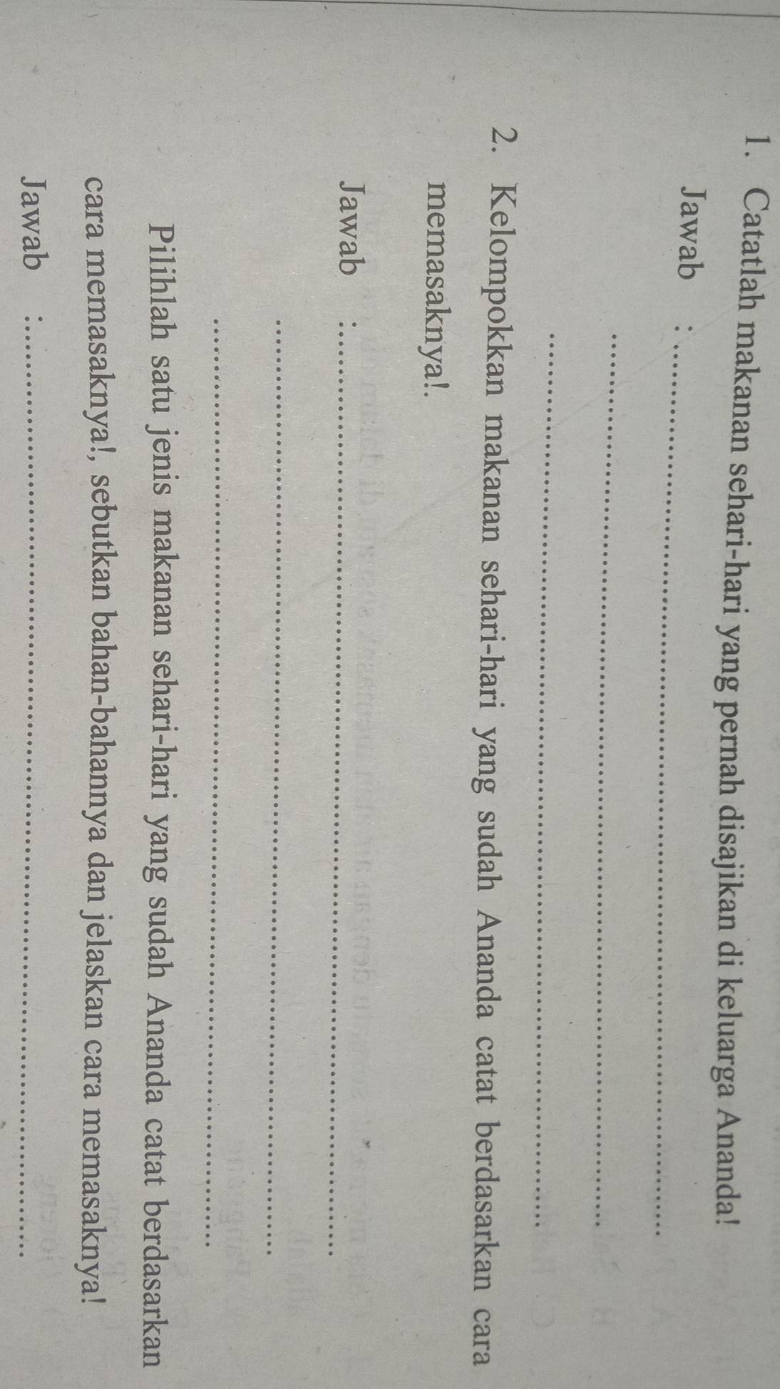 Catatlah makanan sehari-hari yang pernah disajikan di keluarga Ananda! 
Jawab:_ 
_ 
_ 
2. Kelompokkan makanan sehari-hari yang sudah Ananda catat berdasarkan cara 
memasaknya!. 
Jawab_ 
_ 
_ 
Pilihlah satu jenis makanan sehari-hari yang sudah Ananda catat berdasarkan 
cara memasaknya!, sebutkan bahan-bahannya dan jelaskan cara memasaknya! 
Jawab_