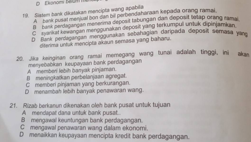 Ekonomi belum mer
19. Sistem bank dikatakan mencipta wang apabila
A bank pusat menjual bon dan bil perbendaharaan kepada orang ramai.
B bank perdagangan menerima deposit tabungan dan deposit tetap orang ramai.
C syarikat kewangan menggunakan deposit yang terkumpul untuk dipinjamkan.
D Bank perdagangan menggunakan sebahagian daripada deposit semasa yang
diterima untuk mencipta akaun semasa yang baharu.
20. Jika keinginan orang ramai memegang wang tunai adalah tinggi, ini akan
menyebabkan keupayaan bank perdagangan
A memberi lebih banyak pinjaman.
B meningkatkan perbelanjaan agregat.
C memberi pinjaman yang berkurangan.
D menambah lebih banyak penawaran wang.
21. Rizab berkanun dikenakan oleh bank pusat untuk tujuan
A mendapat dana untuk bank pusat..
B mengawal keuntungan bank perdagangan.
C mengawal penawaran wang dalam ekonomi.
D menaikkan keupayaan mencipta kredit bank perdagangan.