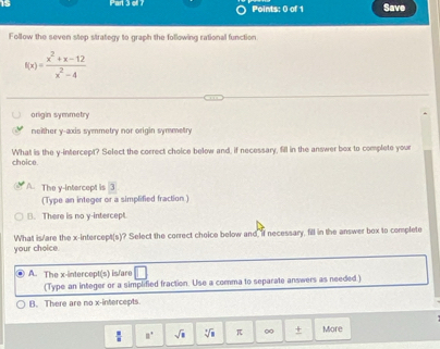 oll ? Points: 0 of 1 Save
Follow the seven step strategy to graph the following rational function
f(x)= (x^2+x-12)/x^2-4 
origin symmetry
neither y-axis symmetry nor origin symmetry
What is the y-intercept? Select the correct choice below and, if necessary, fill in the answer box to complete your
choice
A. The y-intercept is 3
(Type an integer or a simplified fraction )
B. There is no y-intercept.
your choice. What is/are the x-intercept(s)? Select the correct choice below and if necessary, fill in the answer box to complete
A. The x-intercept(s) is/are
(Type an integer or a simplified fraction. Use a comma to separate answers as needed.)
B. There are no x-intercepts.
frac  □ □° sqrt(□ ) sqrt[3](1) π ∞ + More