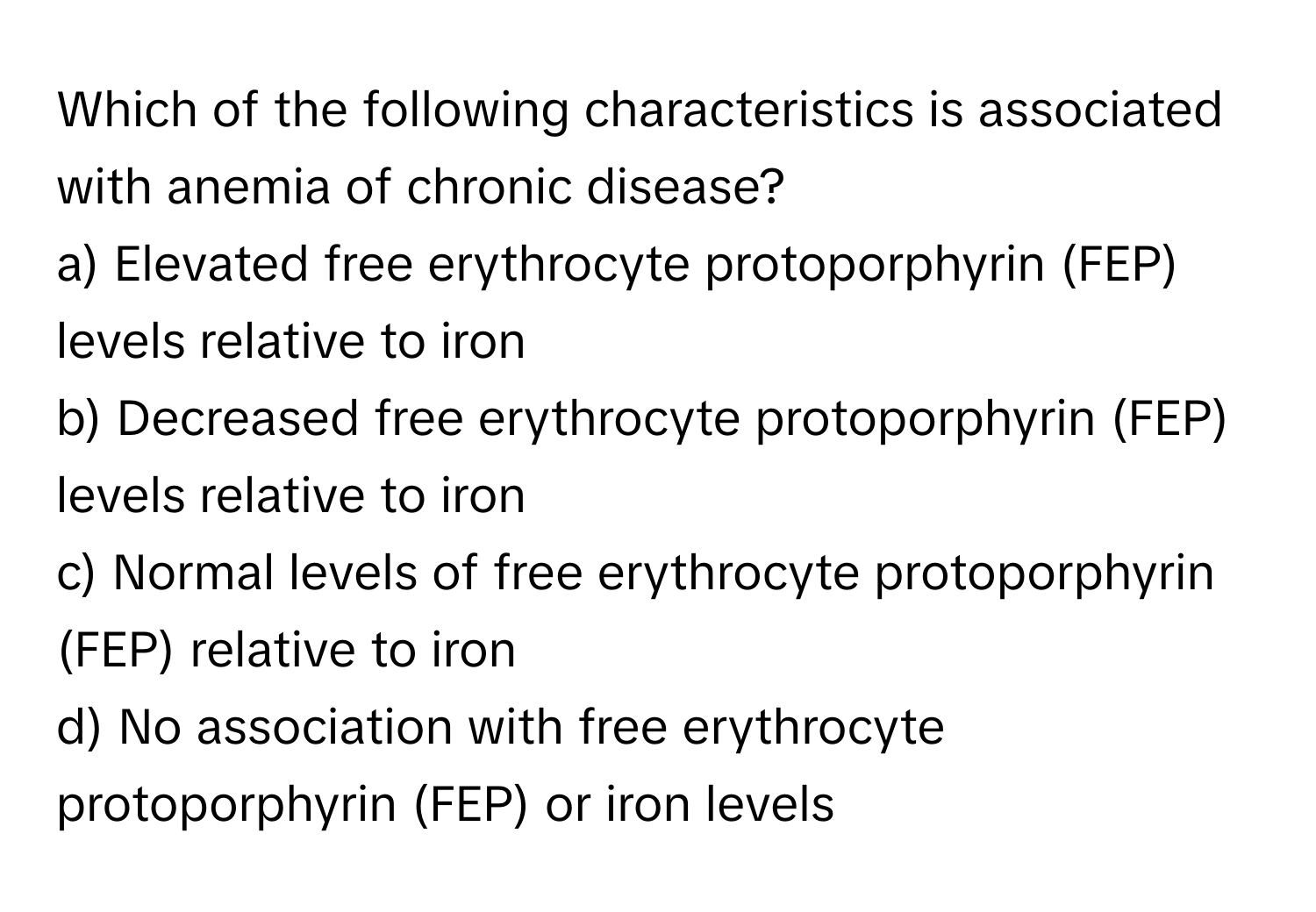 Which of the following characteristics is associated with anemia of chronic disease?

a) Elevated free erythrocyte protoporphyrin (FEP) levels relative to iron
b) Decreased free erythrocyte protoporphyrin (FEP) levels relative to iron
c) Normal levels of free erythrocyte protoporphyrin (FEP) relative to iron
d) No association with free erythrocyte protoporphyrin (FEP) or iron levels