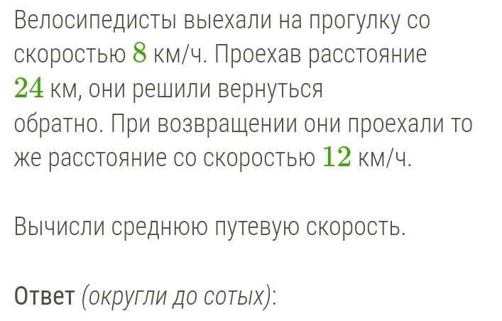 ВелосиπедистьΙ выιехали на прогулку со 
скоростью δ км/ч. Проехав расстояние
24 км, они решили вернуться 
обратно. При возврашении они проехали то 
же расстояние со скоростью 12 км/ч. 
Вычисли среднюю путевую скорость. 
Оτвет (оκругли до сотыιх):