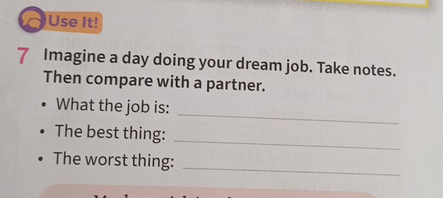 Use It! 
7 Imagine a day doing your dream job. Take notes. 
Then compare with a partner. 
_ 
What the job is: 
_ 
The best thing: 
The worst thing: 
_