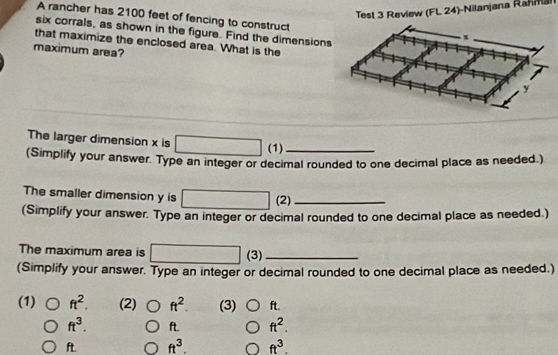 Test 3 Review (FL 24)-Nilanjana Rahmal 
A rancher has 2100 feet of fencing to construct 
six corrals, as shown in the figure. Find the dimensions 
that maximize the enclosed area. What is the 
maximum area? 
The larger dimension x is (1) 
(Simplify your answer. Type an integer or decimal rounded to one decimal place as needed.) 
The smaller dimension y is (2)_ 
(Simplify your answer. Type an integer or decimal rounded to one decimal place as needed.) 
The maximum area is (3)_ 
(Simplify your answer. Type an integer or decimal rounded to one decimal place as needed.) 
(1) ft^2. (2) ft^2. (3) ft.
ft^3. ft.
ft^2.
ft. ft^3. ft^3.