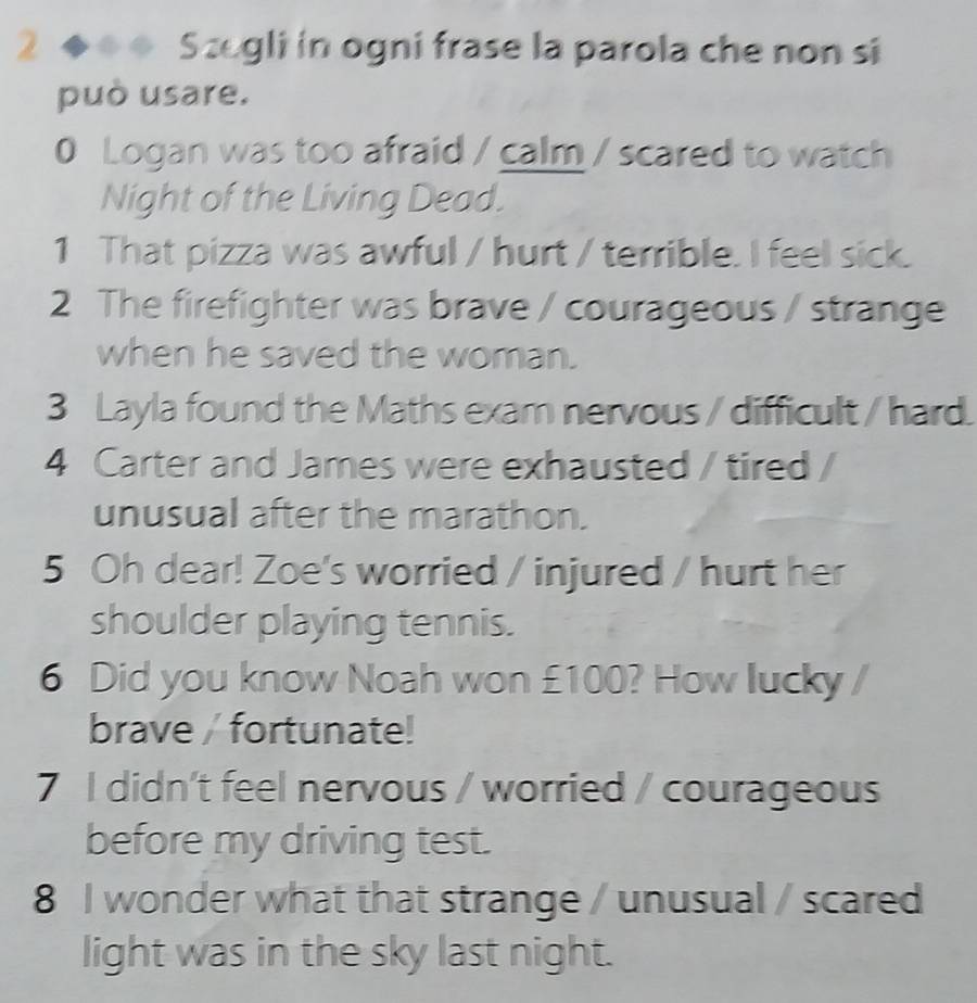 is ◆◆ Szegli in ogni frase la parola che non si 
può usare. 
0 Logan was too afraid / calm / scared to watch 
Night of the Living Dead. 
1 That pizza was awful / hurt / terrible. I feel sick. 
2 The firefighter was brave / courageous / strange 
when he saved the woman. 
3 Layla found the Maths exam nervous / difficult / hard. 
4 Carter and James were exhausted / tired / 
unusual after the marathon. 
5 Oh dear! Zoe's worried / injured / hurt her 
shoulder playing tennis. 
6 Did you know Noah won £100? How lucky / 
brave / fortunate! 
7 I didn't feel nervous / worried / courageous 
before my driving test. 
8 I wonder what that strange / unusual / scared 
light was in the sky last night.