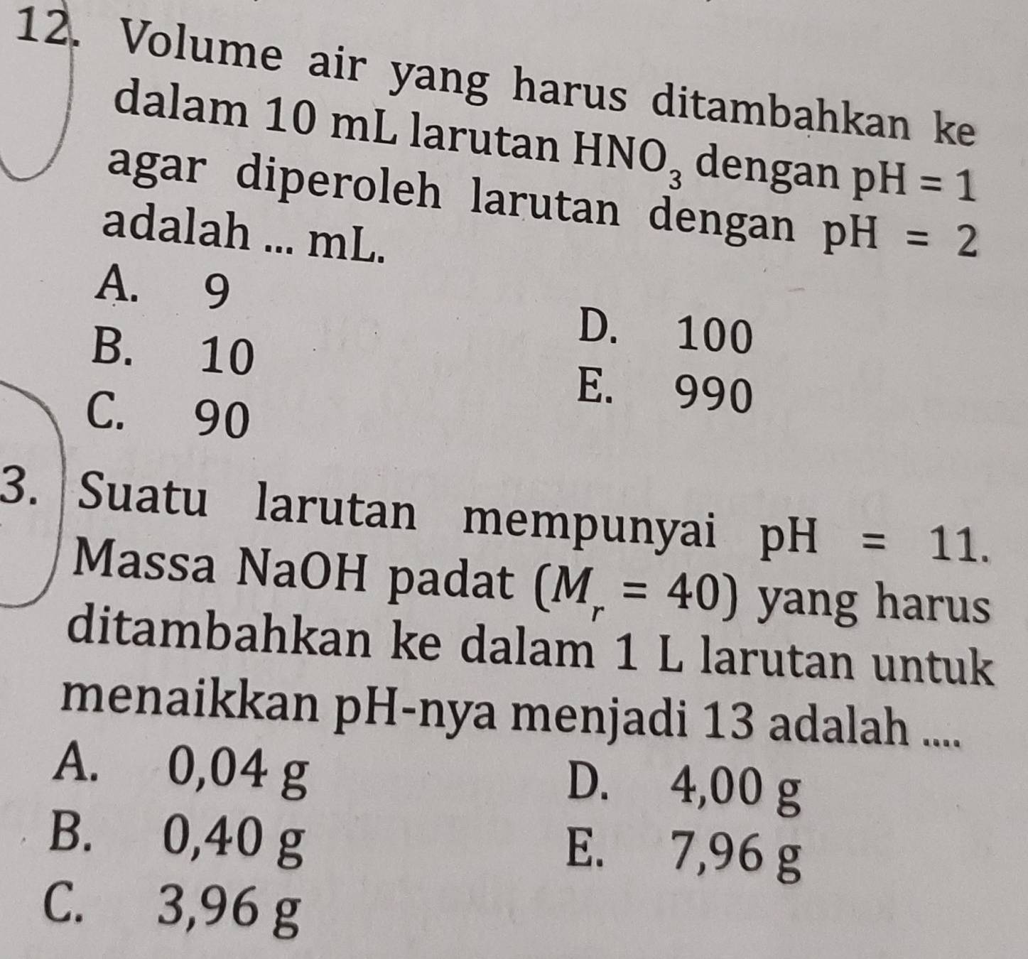 Volume air yang harus ditambahkan ke
dalam 10 mL larutan HNO_3 dengan pH=1
agar diperoleh larutan dengan pH=2
adalah ... mL.
A. 9
D. 100
B. 10 E. 990
C. 90
3. Suatu larutan mempunyai pH=11. 
Massa NaOH padat (M_r=40) yang harus
ditambahkan ke dalam 1 L larutan untuk
menaikkan pH -nya menjadi 13 adalah ....
A. 0,04 g D. 4,00 g
B. 0,40 g E. 7,96 g
C. 3,96 g