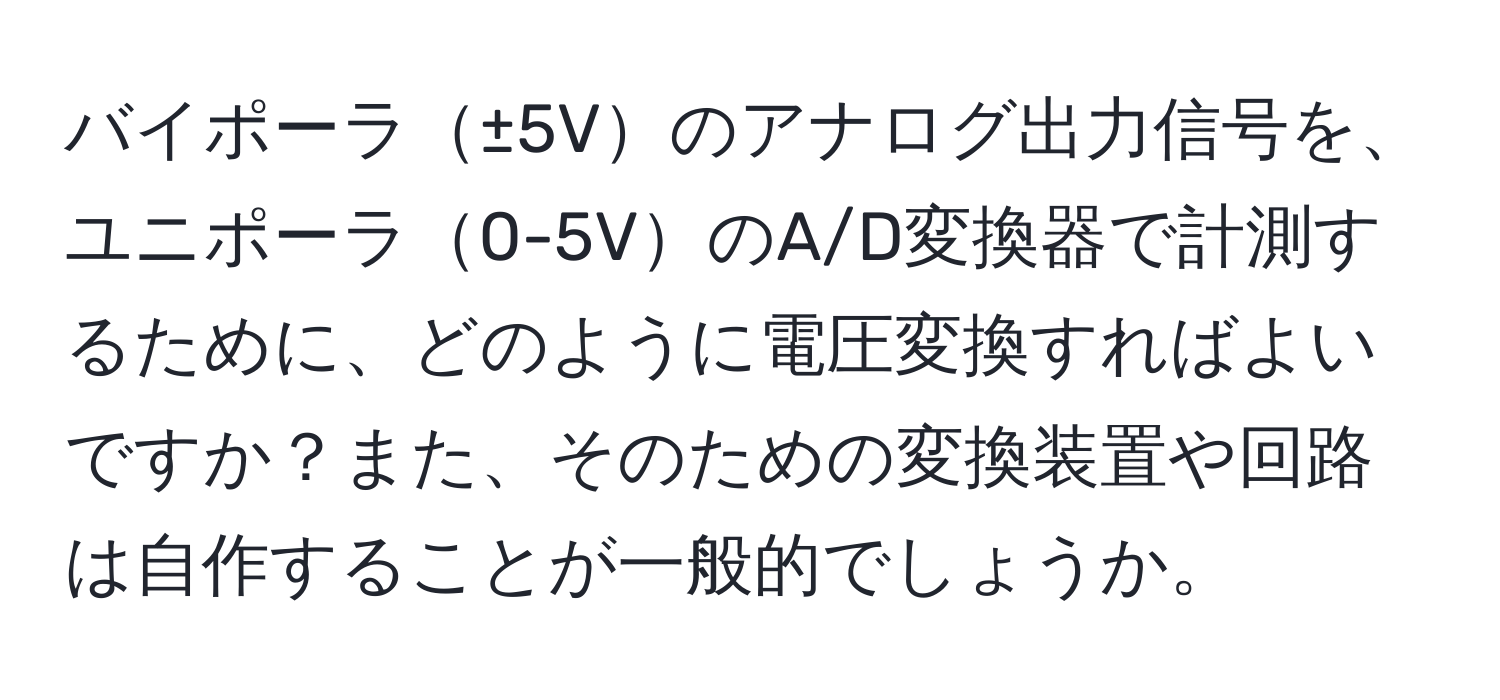 バイポーラ±5Vのアナログ出力信号を、ユニポーラ0-5VのA/D変換器で計測するために、どのように電圧変換すればよいですか？また、そのための変換装置や回路は自作することが一般的でしょうか。