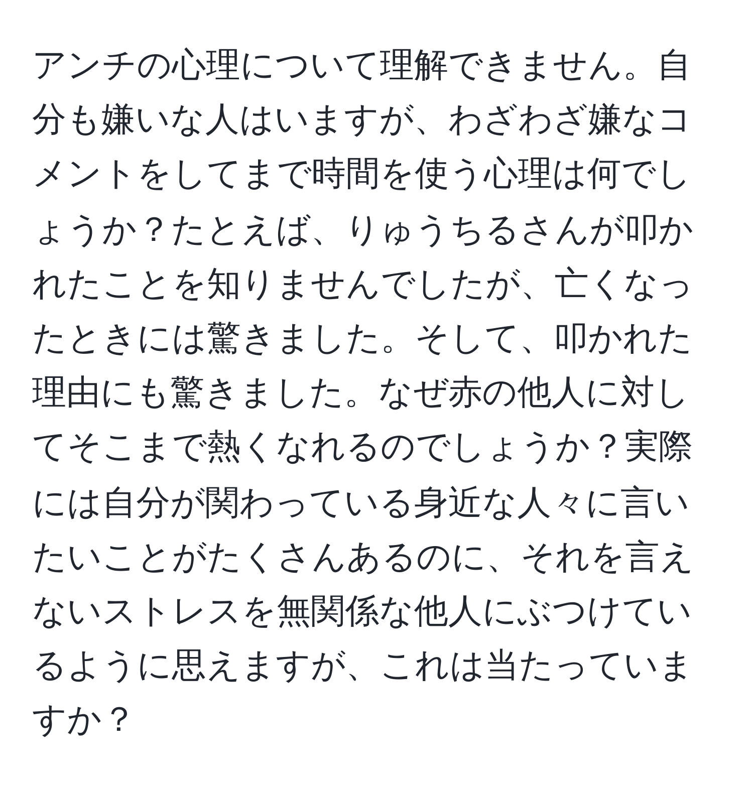 アンチの心理について理解できません。自分も嫌いな人はいますが、わざわざ嫌なコメントをしてまで時間を使う心理は何でしょうか？たとえば、りゅうちるさんが叩かれたことを知りませんでしたが、亡くなったときには驚きました。そして、叩かれた理由にも驚きました。なぜ赤の他人に対してそこまで熱くなれるのでしょうか？実際には自分が関わっている身近な人々に言いたいことがたくさんあるのに、それを言えないストレスを無関係な他人にぶつけているように思えますが、これは当たっていますか？