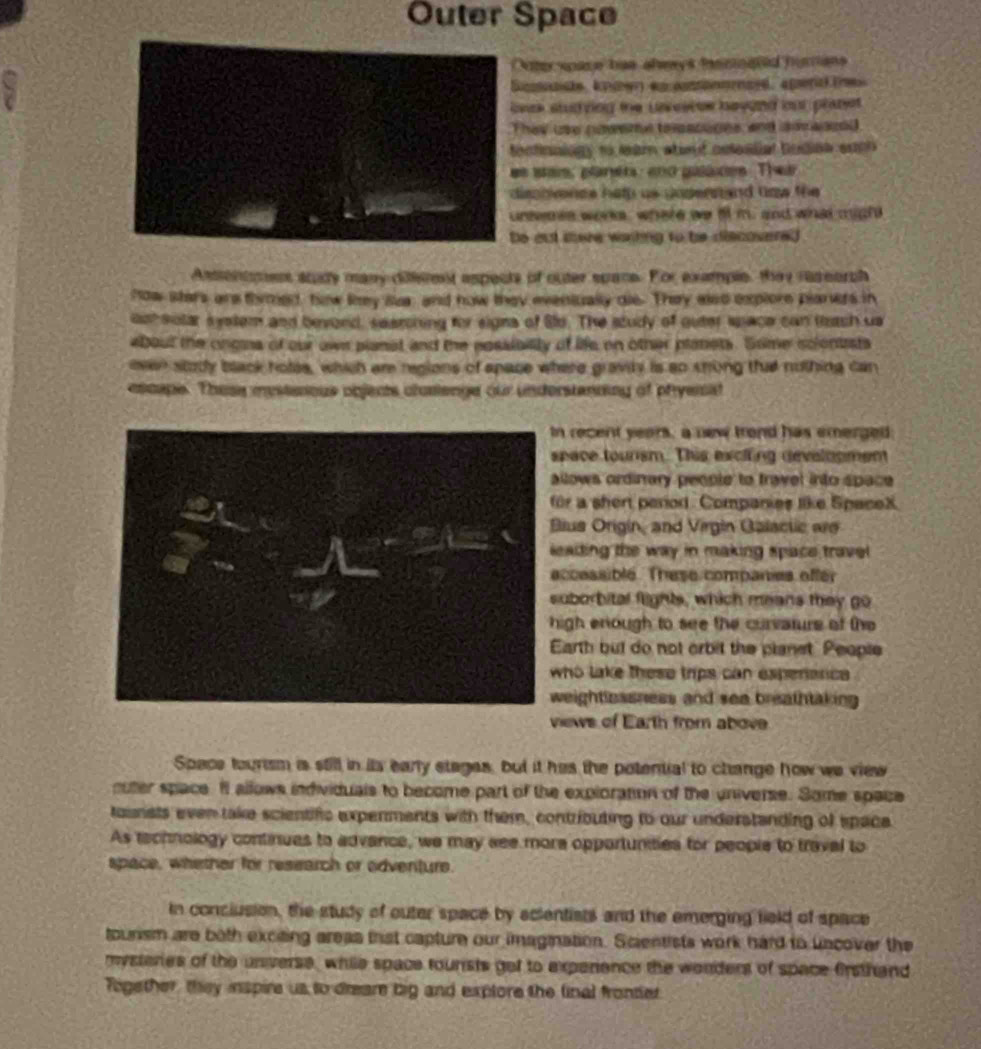 Outer Space
Outerspace has shwys ihemnated humans
Sicmnnste, knmwn en cossonomaed, aperd tnes
beek studving the Lavesees bayond our plapet.
They use nweme terscuges, and anv aoced
fectinalogy to leam staod ostealial budiaa soc 
es stas, planea: eno galaces Thei
dispbence hel us posernand tow the 
unioes worke, where we ill m. and what migh
be out tere watting to be discovered  
Assenimes stdy many diferent aspects of outer spane. For example, they raseorch
how stars are timed, how lkey la, and now they eveniually die. They aled explore planers in
ooh solar s yetem and bevond, searcning for signs of Slo. The study of outer space can titch us
about the ongins of our ows planst and the possibilly of life on other panets. Some sclentists
even stody black holee, which am regions of apace where gravily is so shong tht nothing can
escape. These mystanious objects clusienge our understanning of phyerist
n recent years, a new trond has emerged
pace toursm. This exclling developmem
llows ordinary people to fravel into space 
or a shert period. Companies like SpaceX.
lus Origin, and Virgin Galactic are
eading the way in making space travel 
ccessible. These companies effer
uborbital flights, which means they go
igh enough to see the curvaturs of the
arth but do not orbit the planst People
ho lake these trips can experenc 
eightlessness and sea breathtaking 
iews of Earth from above
Space tourism is still in its early stages, but it has the potential to change how we view
cuter space. It allows individuals to become part of the exploration of the universe. Some space
tounsts even take scientifc experments with them, contributing to our understanding of space
As technology continues to advance, we may see mora opportunities for people to traval to
space, whether for research or odventure.
In conclusion, the study of outer space by scientists and the emerging field of space
tourism are both exciting areas that capture our imagination. Scientists work hard to uncover the
mysteries of the unverse, while space tourists get to experience the wonders of space firsthand
Together, they inspire us to dreare big and exptore the final fronter