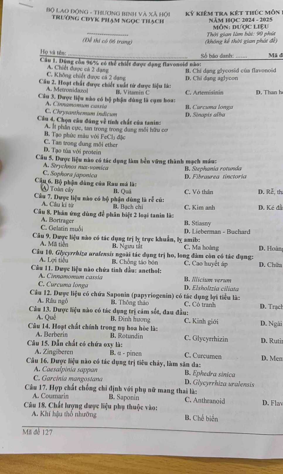 Bộ LAO ĐộNG - THươNG BINH Và Xã Hội kỷ kiêm tra kết thúc môn  1
trường CĐYK phạm ngọc thạch
NăM HOC 2024 - 2025
_
MôN: Dược LIệU
Thời gian làm bài: 90 phút
(Để thị có 06 trang) (không kể thời gian phát đề)
Họ và tên:_
Số báo danh:_ Mã đ
Câu 1. Dũng cồn 96% có thể chiết được dạng flavonoid nào:
A. Chiết được cả 2 dạng
B. Chi dạng glycosid của flavonoid
C. Không chiết được cả 2 đạng D. Chi dạng aglycon
Câu 2, Hoạt chất được chiết xuất từ dược liệu là:
A. Metronidazol B. Vitamin C C. Artemisinin D. Than h
Câu 3. Dược liệu nào có bộ phận dùng là cụm hoa:
A. Cinnamomum cassia B. Curcuma longa
C. Chrysanthemum indicum
D. Sinapis alba
Câu 4, Chọn câu đúng về tính chất của tanin:
A. Ít phần cực, tan trong trong dung môi hữu cơ
B. Tạo phức màu với FeCl₃ đặc
C. Tan trong dung môi ether
D. Tạo tủa với protein
Câu 5. Dược liệu nào có tác dụng làm bền vững thành mạch máu:
A. Strychnos nux-vomica
B. Stephania rotunda
C. Sophora japonica
D. Fibraurea tinctoria
Câu 6. Bộ phận dùng của Rau má là:
A Toàn cây B. Quả C. Vỏ thân D. Rễ, th
Câu 7. Dược liệu nào có bộ phận dùng là rễ củ:
A. Câu kỉ tử B. Bạch chi C. Kim anh D. Ké đài
Câu 8. Phản ứng dùng để phân biệt 2 loại tanin là:
A. Bortrager B. Stiasny
C. Gelatin muối D. Lieberman - Buchard
Câu 9. Dược liệu nào có tác dụng trị lỵ trực khuẩn, lỵ amib:
A. Mã tiền B. Ngưu tất C. Ma hoàng D. Hoàng
Câu 10. Glycyrrhiza uralensis ngoài tác dụng trị ho, long đàm còn có tác dụng:
A. Lợi tiểu B. Chống táo bón C. Cao huyết áp D. Chữa
Câu 11. Dược liệu nào chứa tinh dầu: anethol:
A. Cinnamomum cassia B. Illicium verum
C. Curcuma longa D. Elsholtzia ciliata
Câu 12. Dược liệu có chứa Saponin (papyriogenin) có tác dụng lợi tiểu là:
A. Râu ngô B. Thông thảo C. Cỏ tranh D. Trạch
Câu 13. Dược liệu nào có tác dụng trị cảm sốt, đau đầu:
A. Quế B. Đinh hương C. Kinh giới D. Ngải
Câu 14. Hoạt chất chính trong nụ hoa hòe là:
A. Berberin B. Rotundin C. Glycyrrhizin D. Rutir
Câầu 15. Dẫn chất có chứa oxy là:
A. Zingiberen B. α - pinen C. Curcumen D. Men
Câu 16. Dược liệu nào có tác dụng trị tiêu chảy, làm săn da:
A. Caesalpinia sappan B. Ephedra sinica
C. Garcinia mangostana D. Glycyrrhiza uralensis
Câu 17. Hợp chất chống chỉ định với phụ nữ mang thai là:
A. Coumarin B. Saponin C. Anthranoid D. Flav
Câu 18. Chất lượng dược liệu phụ thuộc vào:
A. Khí hậu thổ nhưỡng B. Chế biển
Mã đề 127