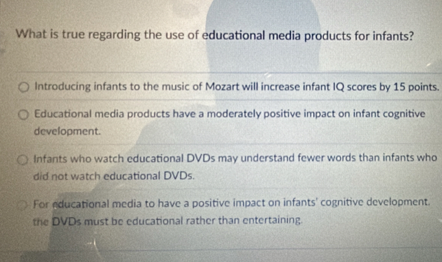 What is true regarding the use of educational media products for infants?
Introducing infants to the music of Mozart will increase infant IQ scores by 15 points.
Educational media products have a moderately positive impact on infant cognitive
development.
Infants who watch educational DVDs may understand fewer words than infants who
did not watch educational DVDs.
For educational media to have a positive impact on infants' cognitive development.
the DVDs must be educational rather than entertaining.